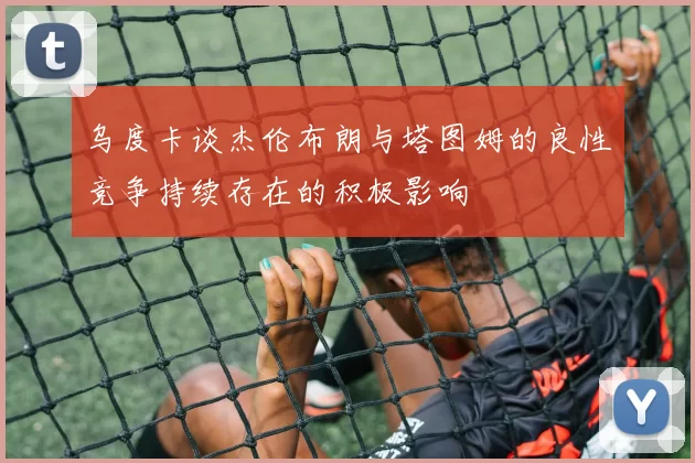 乌度卡谈杰伦布朗与塔图姆的良性竞争持续存在的积极影响