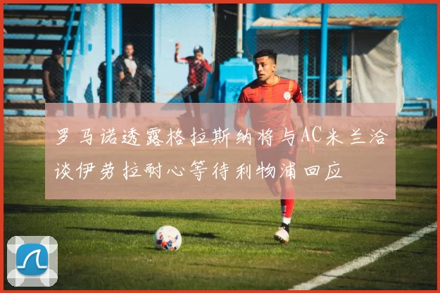 罗马诺透露格拉斯纳将与AC米兰洽谈伊劳拉耐心等待利物浦回应