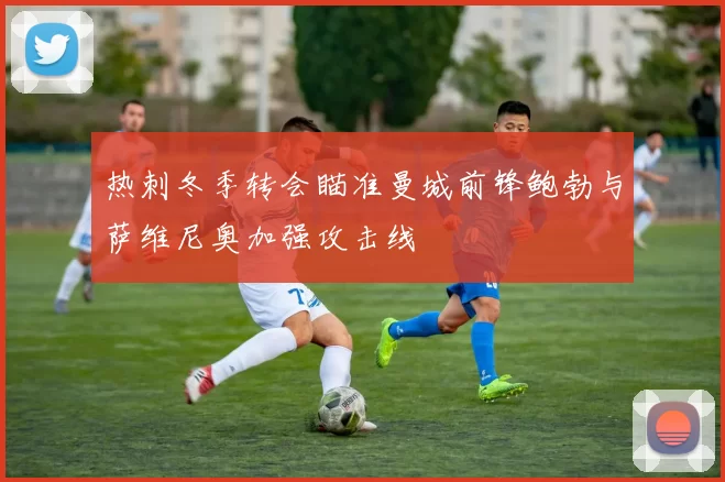 热刺冬季转会瞄准曼城前锋鲍勃与萨维尼奥加强攻击线