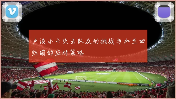 卢谈小卡失去队友的挑战与加兰回归前的应对策略