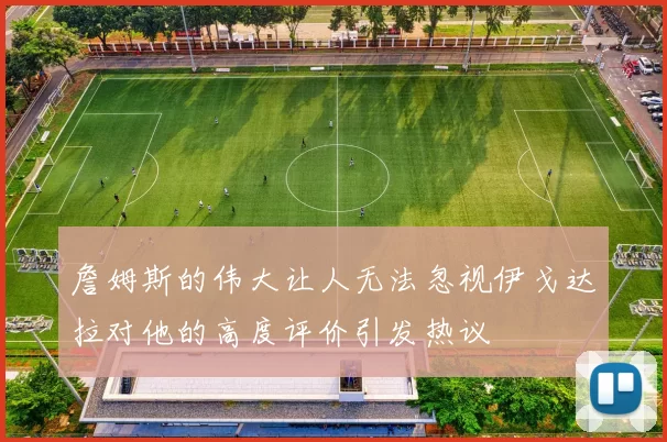 詹姆斯的伟大让人无法忽视伊戈达拉对他的高度评价引发热议