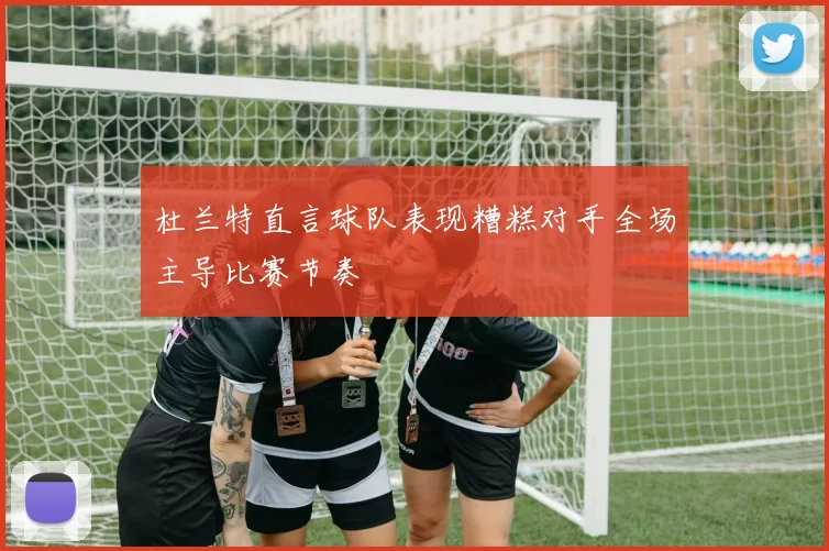 杜兰特直言球队表现糟糕对手全场主导比赛节奏