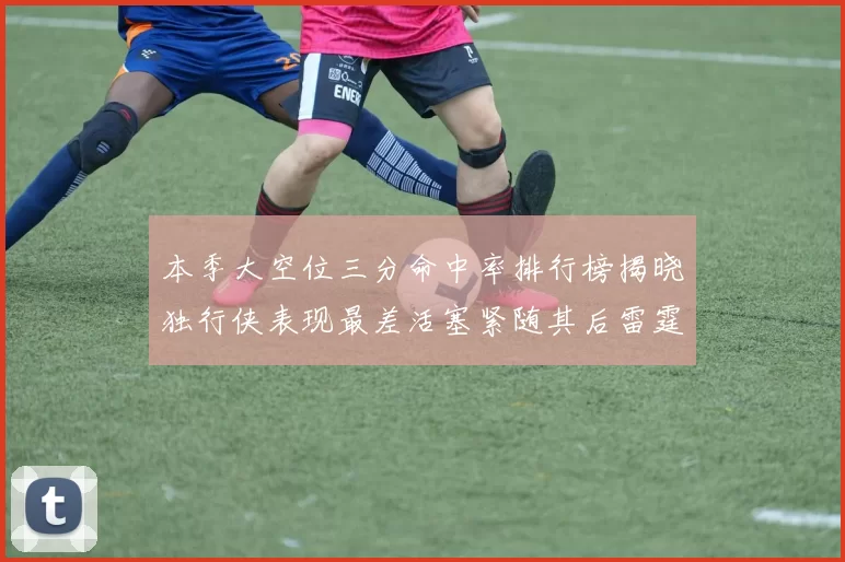 本季大空位三分命中率排行榜揭晓独行侠表现最差活塞紧随其后雷霆排名第九