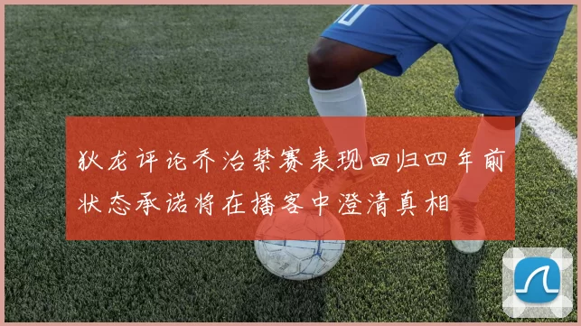狄龙评论乔治禁赛表现回归四年前状态承诺将在播客中澄清真相