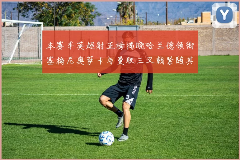 本赛季英超射正榜揭晓哈兰德领衔塞梅尼奥萨卡与曼联三叉戟紧随其后